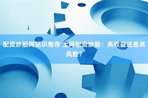 配资炒股网站识推荐 上网配资炒股：高收益还是高风险？