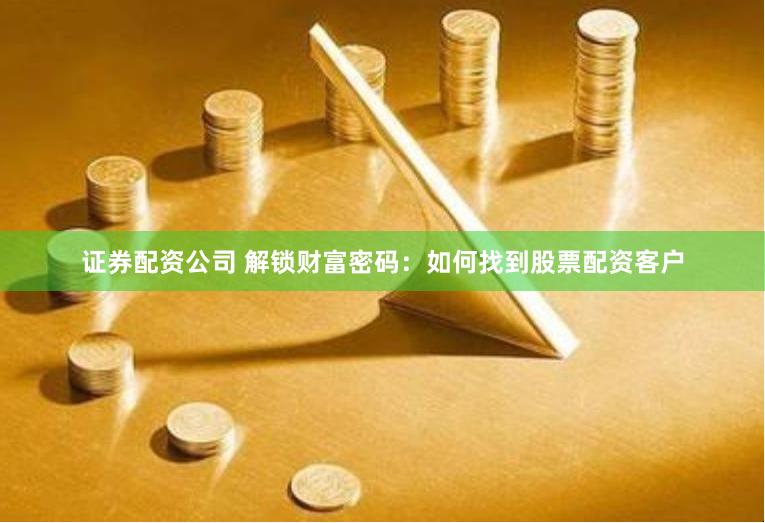 证券配资公司 解锁财富密码：如何找到股票配资客户