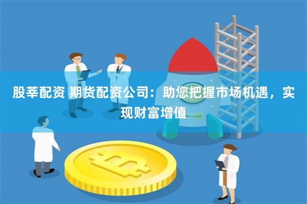 股莘配资 期货配资公司：助您把握市场机遇，实现财富增值
