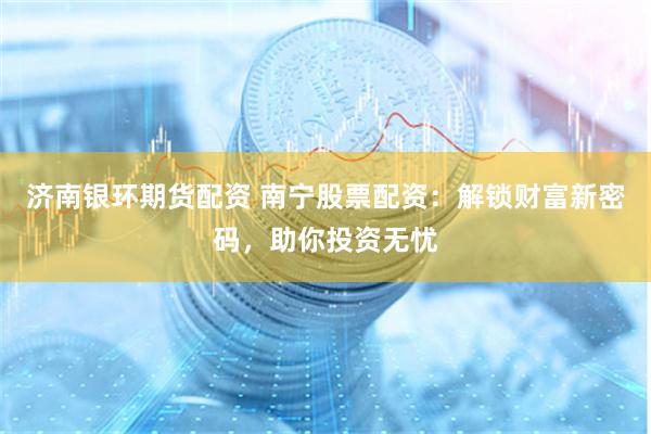 济南银环期货配资 南宁股票配资：解锁财富新密码，助你投资无忧