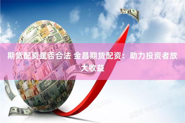 期货配资是否合法 金昌期货配资：助力投资者放大收益