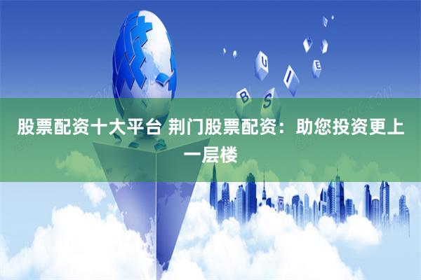 股票配资十大平台 荆门股票配资：助您投资更上一层楼