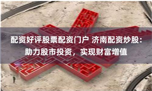 配资好评股票配资门户 济南配资炒股：助力股市投资，实现财富增值