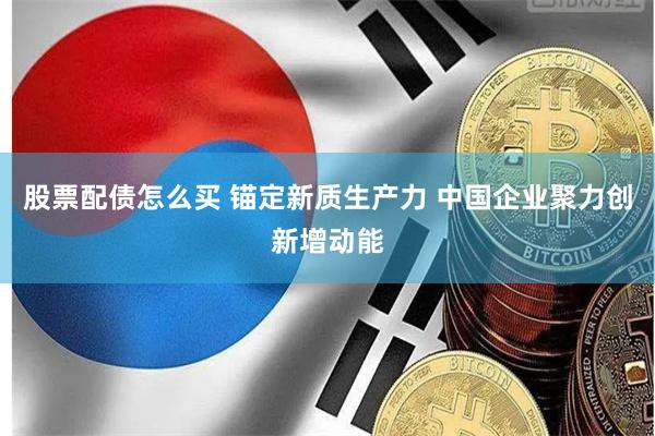 股票配债怎么买 锚定新质生产力 中国企业聚力创新增动能