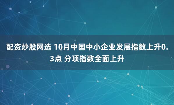 配资炒股网选 10月中国中小企业发展指数上升0.3点 分项指数全面上升