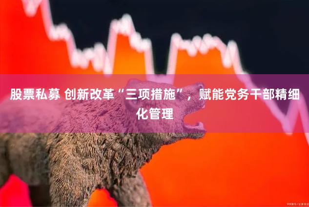 股票私募 创新改革“三项措施”，赋能党务干部精细化管理