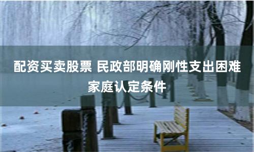 配资买卖股票 民政部明确刚性支出困难家庭认定条件