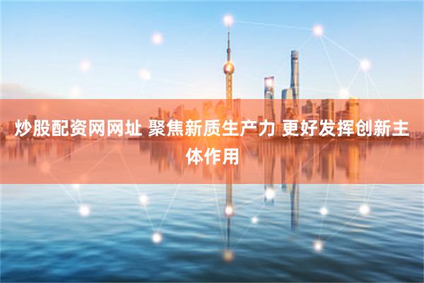炒股配资网网址 聚焦新质生产力 更好发挥创新主体作用