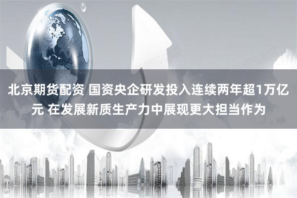 北京期货配资 国资央企研发投入连续两年超1万亿元 在发展新质生产力中展现更大担当作为