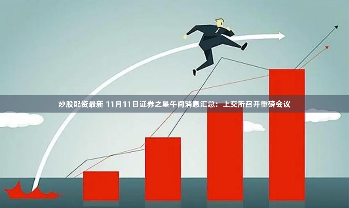 炒股配资最新 11月11日证券之星午间消息汇总：上交所召开重磅会议