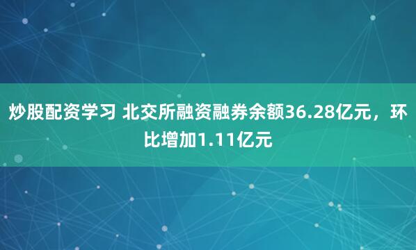 炒股配资学习 北交所融资融券余额36.28亿元，环比增加1.11亿元