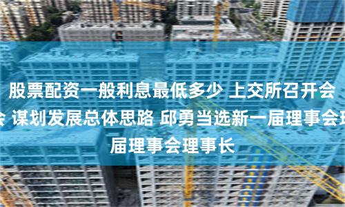 股票配资一般利息最低多少 上交所召开会员大会 谋划发展总体思路 邱勇当选新一届理事会理事长