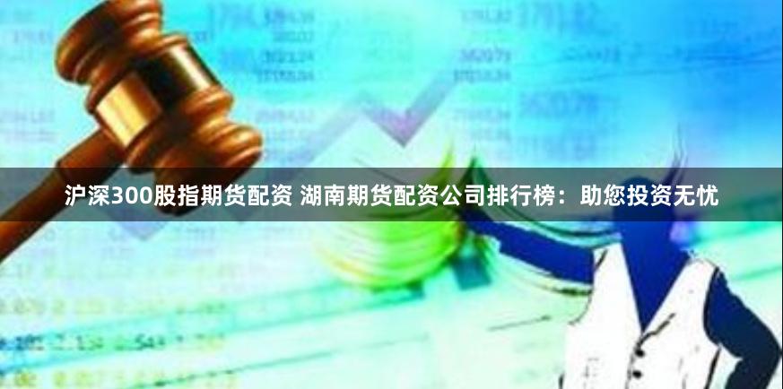 沪深300股指期货配资 湖南期货配资公司排行榜：助您投资无忧