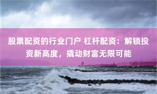 股票配资的行业门户 杠杆配资：解锁投资新高度，撬动财富无限可能