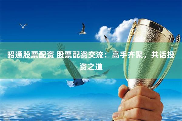 昭通股票配资 股票配资交流：高手齐聚，共话投资之道
