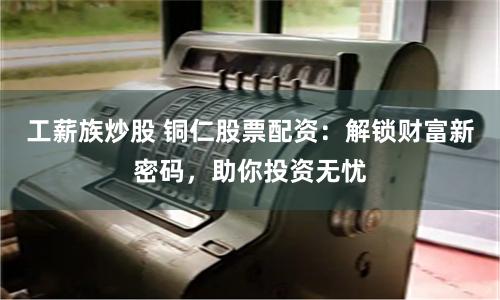 工薪族炒股 铜仁股票配资：解锁财富新密码，助你投资无忧