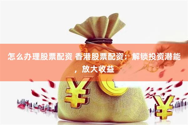 怎么办理股票配资 香港股票配资：解锁投资潜能，放大收益