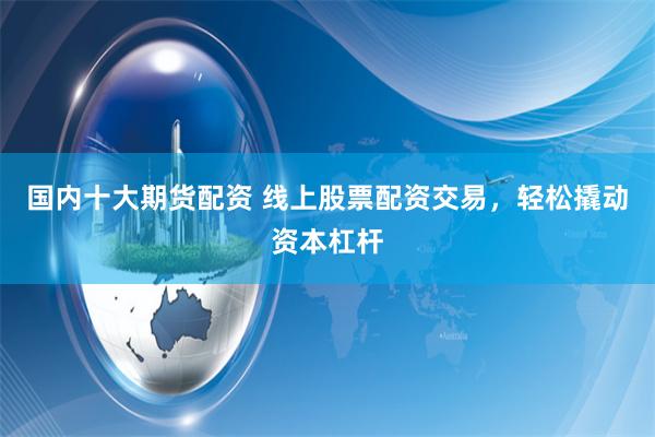 国内十大期货配资 线上股票配资交易，轻松撬动资本杠杆
