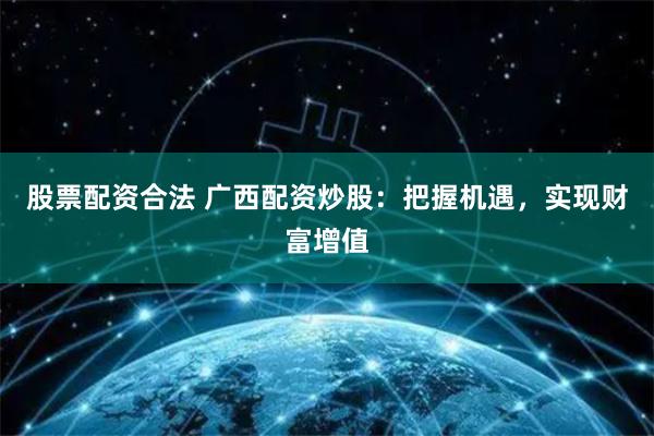 股票配资合法 广西配资炒股：把握机遇，实现财富增值