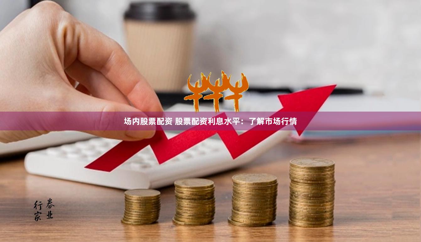 场内股票配资 股票配资利息水平：了解市场行情