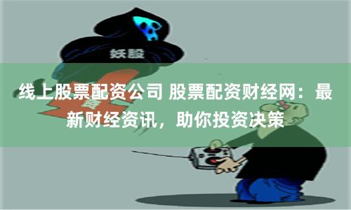 线上股票配资公司 股票配资财经网：最新财经资讯，助你投资决策