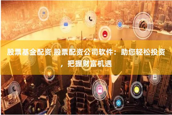 股票基金配资 股票配资公司软件：助您轻松投资，把握财富机遇