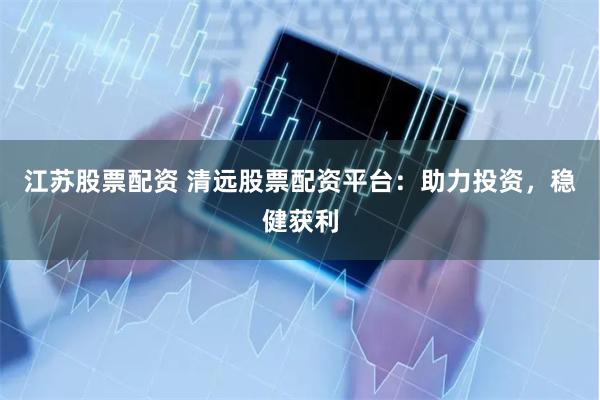 江苏股票配资 清远股票配资平台：助力投资，稳健获利