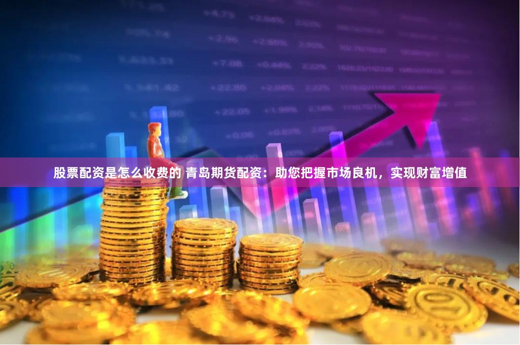 股票配资是怎么收费的 青岛期货配资：助您把握市场良机，实现财富增值