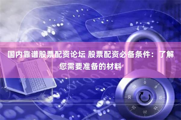 国内靠谱股票配资论坛 股票配资必备条件：了解您需要准备的材料