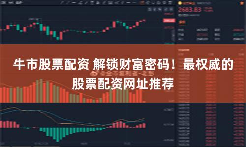 牛市股票配资 解锁财富密码！最权威的股票配资网址推荐