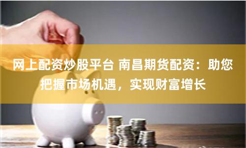 网上配资炒股平台 南昌期货配资：助您把握市场机遇，实现财富增长