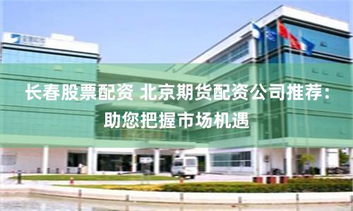 长春股票配资 北京期货配资公司推荐：助您把握市场机遇
