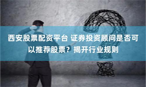 西安股票配资平台 证券投资顾问是否可以推荐股票？揭开行业规则