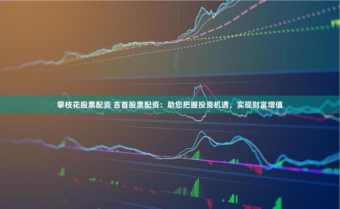攀枝花股票配资 吉首股票配资：助您把握投资机遇，实现财富增值