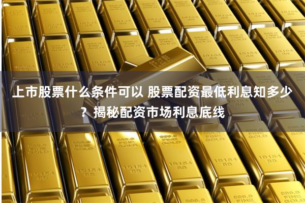 上市股票什么条件可以 股票配资最低利息知多少？揭秘配资市场利息底线