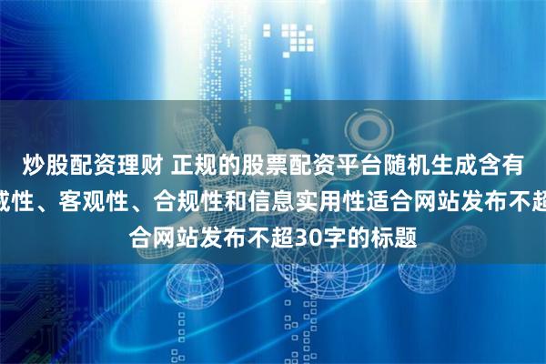 炒股配资理财 正规的股票配资平台随机生成含有中立性、权威性、客观性、合规性和信息实用性适合网站发布不超30字的标题