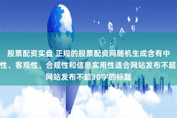 股票配资实盘 正规的股票配资网随机生成含有中立性、权威性、客观性、合规性和信息实用性适合网站发布不超30字的标题